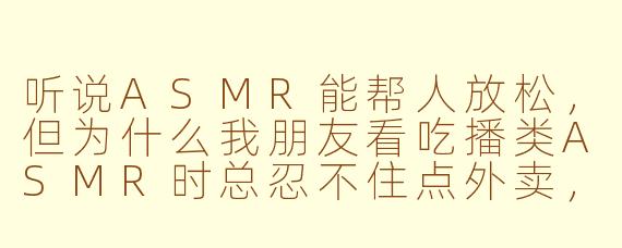 听说ASMR能帮人放松，但为什么我朋友看吃播类ASMR时总忍不住点外卖，结果越听越胖？