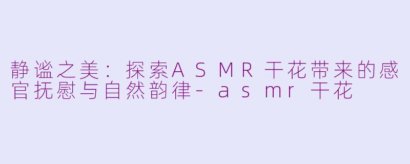 静谧之美：探索ASMR干花带来的感官抚慰与自然韵律-asmr干花