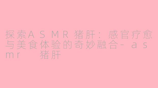 探索ASMR猪肝：感官疗愈与美食体验的奇妙融合-asmr 猪肝