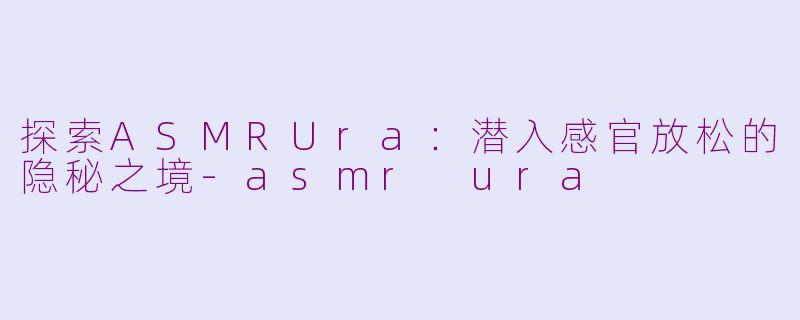 探索ASMRUra：潜入感官放松的隐秘之境-asmr ura