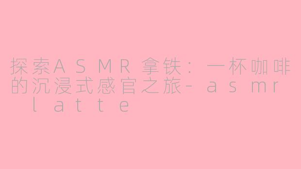 探索ASMR拿铁：一杯咖啡的沉浸式感官之旅-asmr latte