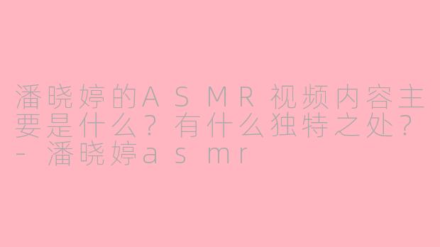 潘晓婷的ASMR视频内容主要是什么?有什么独特之处?