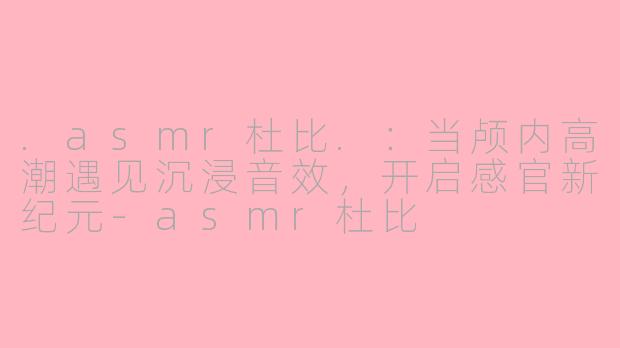 .asmr杜比.：当颅内高潮遇见沉浸音效，开启感官新纪元-asmr杜比