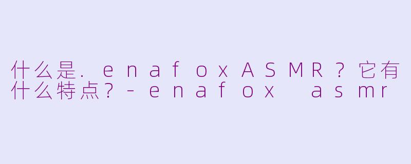 什么是.enafoxASMR？它有什么特点？-enafox asmr