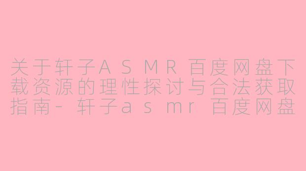 关于轩子ASMR百度网盘下载资源的理性探讨与合法获取指南-轩子asmr百度网盘下载
