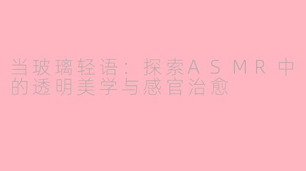 当玻璃轻语：探索ASMR中的透明美学与感官治愈