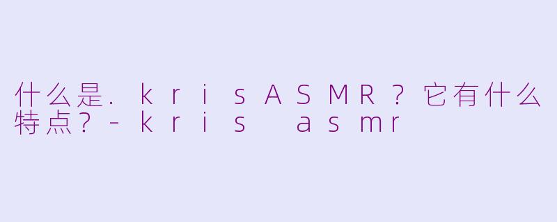 什么是.krisASMR？它有什么特点？-kris asmr