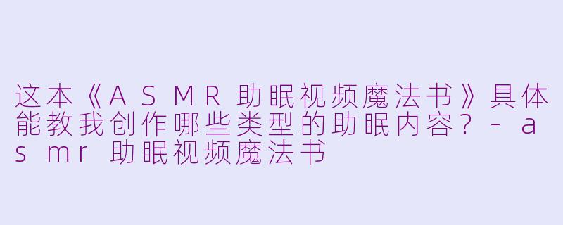 这本《ASMR助眠视频魔法书》具体能教我创作哪些类型的助眠内容？-asmr助眠视频魔法书