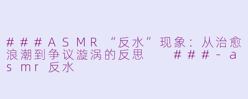 ###ASMR“反水”现象：从治愈浪潮到争议漩涡的反思

###-asmr反水
