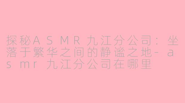 探秘ASMR九江分公司：坐落于繁华之间的静谧之地-asmr九江分公司在哪里