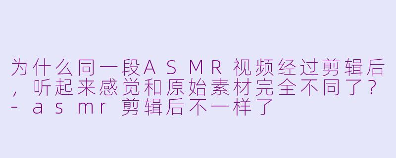 为什么同一段ASMR视频经过剪辑后，听起来感觉和原始素材完全不同了？-asmr剪辑后不一样了