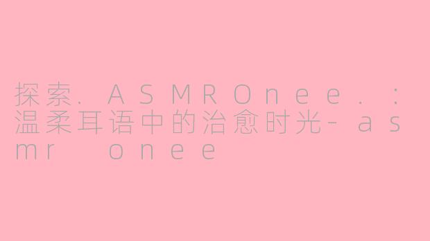 探索.ASMROnee.：温柔耳语中的治愈时光-asmr onee
