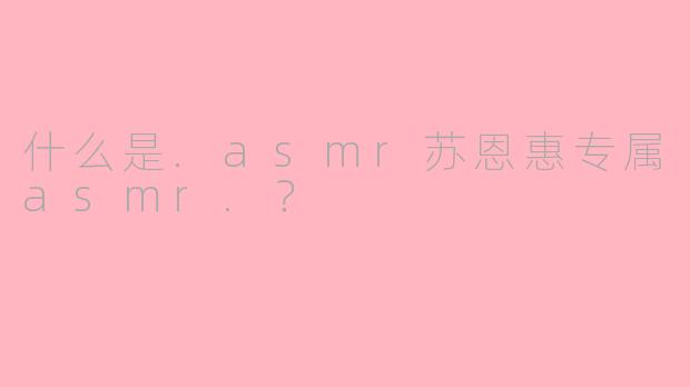 什么是.asmr苏恩惠专属asmr.？
