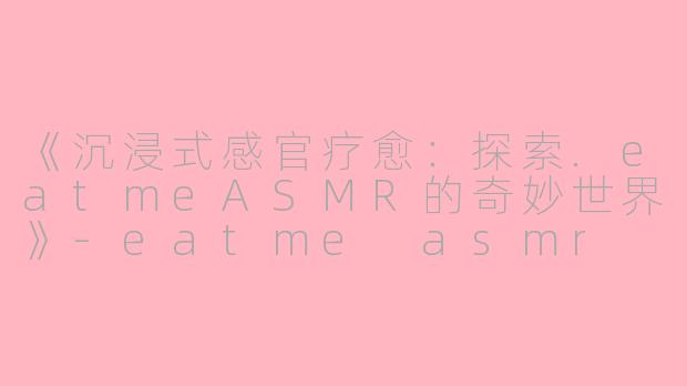 《沉浸式感官疗愈：探索.eatmeASMR的奇妙世界》-eatme asmr