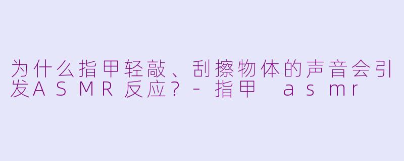 为什么指甲轻敲、刮擦物体的声音会引发ASMR反应？-指甲 asmr