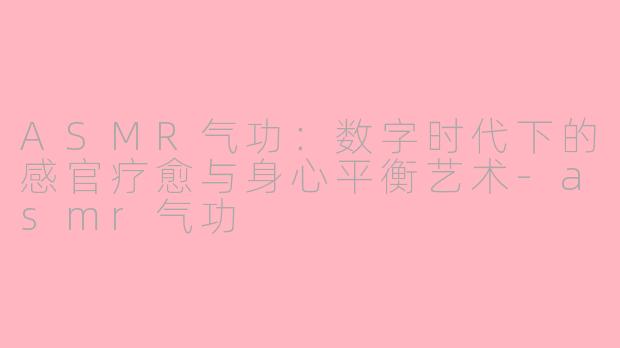 ASMR气功：数字时代下的感官疗愈与身心平衡艺术-asmr气功