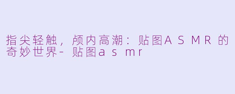 指尖轻触，颅内高潮：贴图ASMR的奇妙世界-贴图asmr