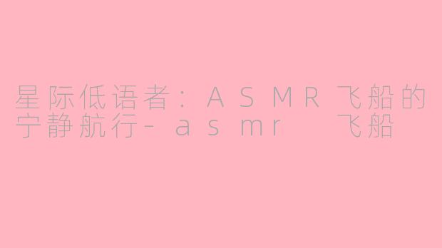 星际低语者：ASMR飞船的宁静航行-asmr 飞船