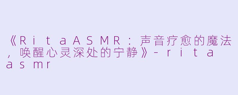 《RitaASMR：声音疗愈的魔法，唤醒心灵深处的宁静》-rita asmr