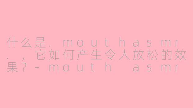 什么是.mouthasmr.，它如何产生令人放松的效果？-mouth asmr
