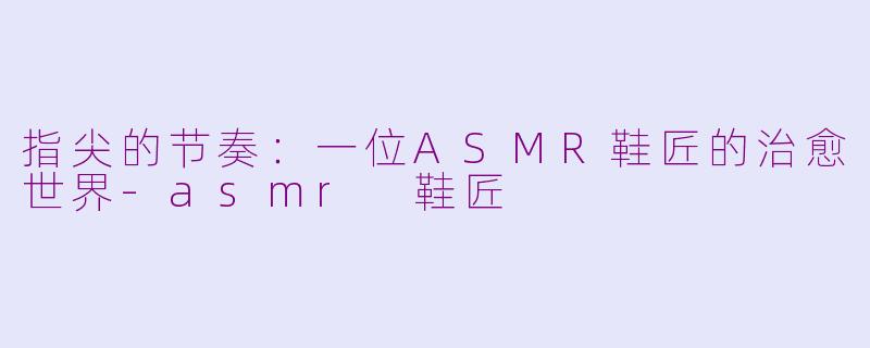 指尖的节奏：一位ASMR鞋匠的治愈世界-asmr 鞋匠