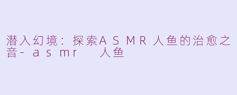 潜入幻境：探索ASMR人鱼的治愈之音-asmr 人鱼