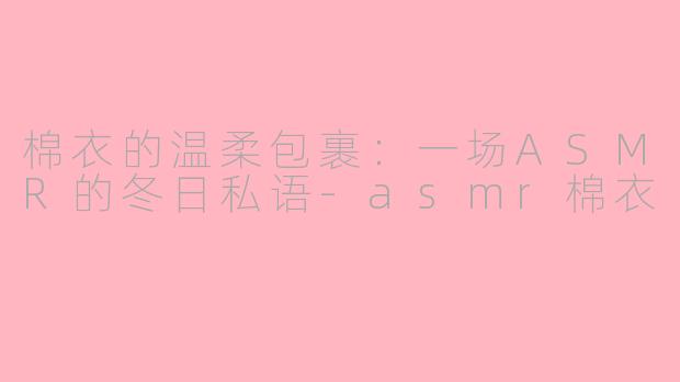 棉衣的温柔包裹：一场ASMR的冬日私语-asmr棉衣