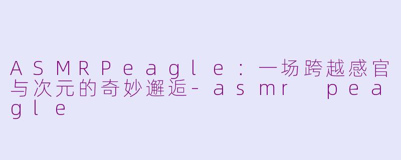 ASMRPeagle：一场跨越感官与次元的奇妙邂逅-asmr peagle
