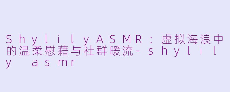 ShylilyASMR：虚拟海浪中的温柔慰藉与社群暖流-shylily asmr