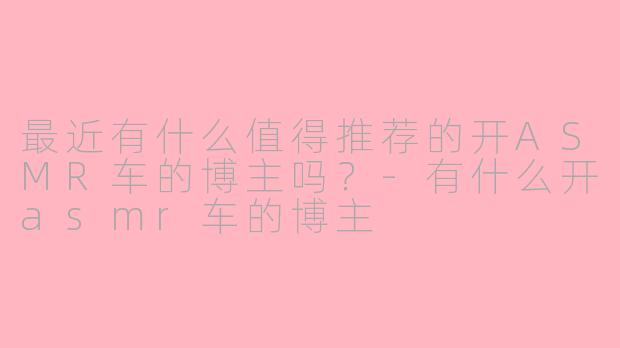 最近有什么值得推荐的开ASMR车的博主吗？-有什么开asmr车的博主