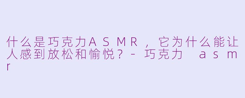 什么是巧克力ASMR，它为什么能让人感到放松和愉悦？-巧克力 asmr