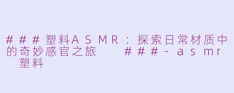 ###塑料ASMR：探索日常材质中的奇妙感官之旅

###-asmr 塑料