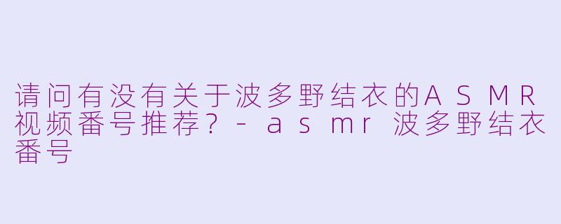 请问有没有关于波多野结衣的ASMR视频番号推荐？-asmr波多野结衣番号