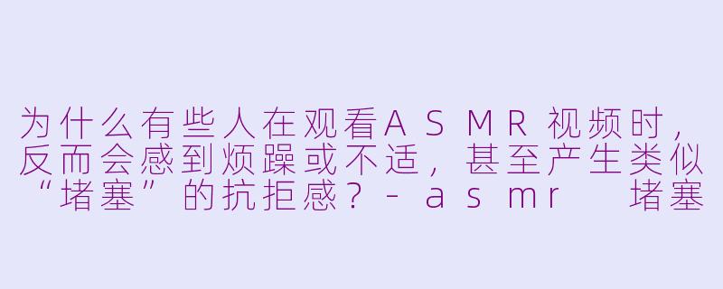 为什么有些人在观看ASMR视频时，反而会感到烦躁或不适，甚至产生类似“堵塞”的抗拒感？-asmr 堵塞