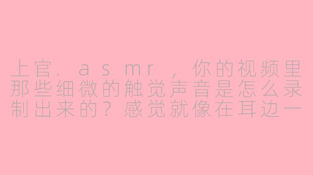 上官.asmr，你的视频里那些细微的触觉声音是怎么录制出来的？感觉就像在耳边一样。
