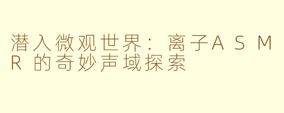 潜入微观世界：离子ASMR的奇妙声域探索