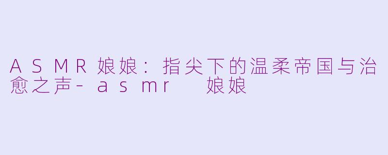 ASMR娘娘：指尖下的温柔帝国与治愈之声-asmr 娘娘