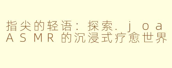 指尖的轻语：探索.joaASMR的沉浸式疗愈世界