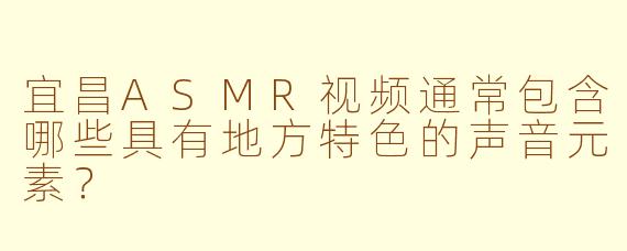 宜昌ASMR视频通常包含哪些具有地方特色的声音元素？