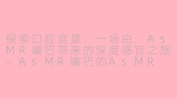 探索口腔音景：一场由.AsMR嘴巴带来的深度感官之旅-AsMR嘴巴的AsMR