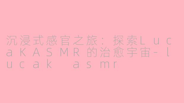 沉浸式感官之旅：探索LucaKASMR的治愈宇宙-lucak asmr