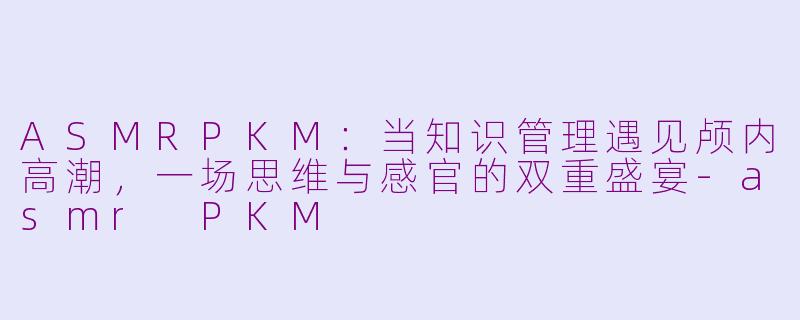 ASMRPKM：当知识管理遇见颅内高潮，一场思维与感官的双重盛宴-asmr PKM