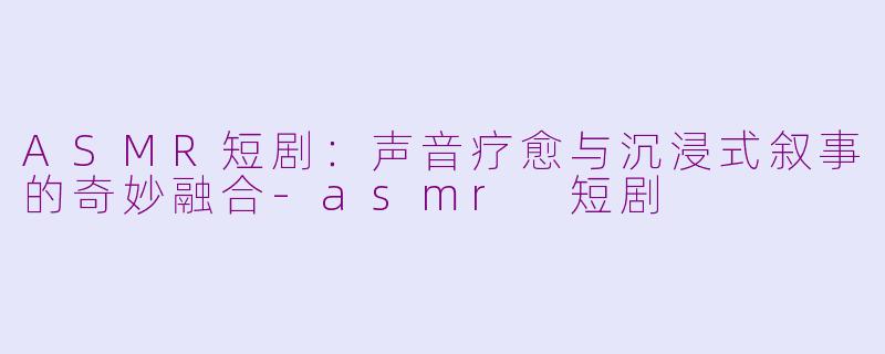 ASMR短剧：声音疗愈与沉浸式叙事的奇妙融合-asmr 短剧