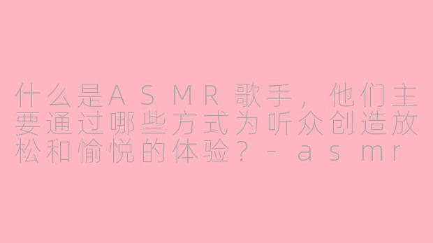 什么是ASMR歌手，他们主要通过哪些方式为听众创造放松和愉悦的体验？-asmr歌手