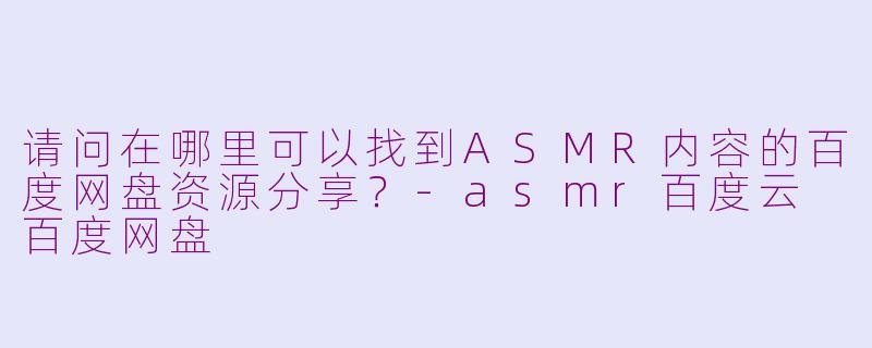 请问在哪里可以找到ASMR内容的百度网盘资源分享？-asmr百度云 百度网盘