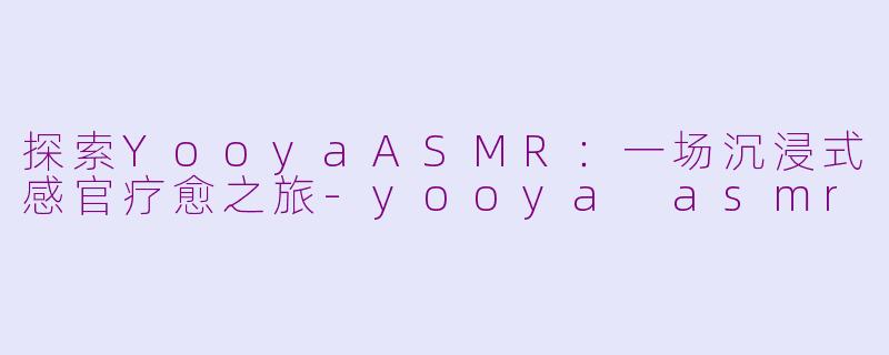 探索YooyaASMR：一场沉浸式感官疗愈之旅-yooya asmr