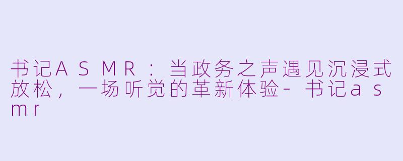 书记ASMR：当政务之声遇见沉浸式放松，一场听觉的革新体验-书记asmr
