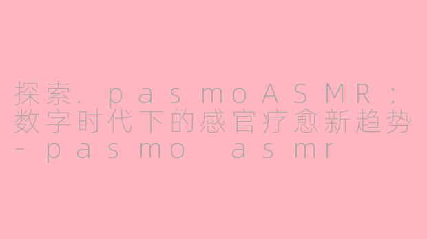 探索.pasmoASMR：数字时代下的感官疗愈新趋势-pasmo asmr