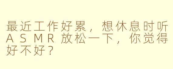 最近工作好累，想休息时听ASMR放松一下，你觉得好不好？