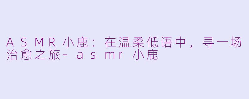 ASMR小鹿：在温柔低语中，寻一场治愈之旅-asmr小鹿